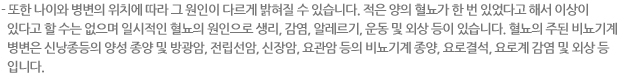 - 또한 나이와 병변의 위치에 따라 그 원인이 다르게 밝혀질 수 있습니다. 적은 양의 혈뇨가 한 번 있었다고 해서 이상이 있다고 할 수는 없으며 일시적인 혈뇨의 원인으로 생리, 감염, 알레르기, 운동 및 외상 등이 있습니다. 혈뇨의 주된 비뇨기계 병변은 신낭종등의 양성 종양 및 방광암, 전립선암, 신장암, 요관암 등의 비뇨기계 종양, 요로결석, 요로계 감염 및 외상 등 입니다. 