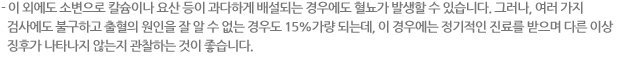 - 이 외에도 소변으로 칼슘이나 요산 등이 과다하게 배설되는 경우에도 혈뇨가 발생할 수 있습니다. 그러나, 여러 가지 검사에도 불구하고 출혈의 원인을 잘 알 수 없는 경우도 15%가량 되는데, 이 경우에는 정기적인 진료를 받으며 다른 이상 징후가 나타나지 않는지 관찰하는 것이 좋습니다. 