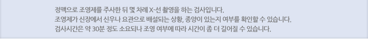 정맥으로 조영제를 주사한 뒤 몇 차례 X-선 촬영을 하는 검사입니다. 조영제가 신장에서 신우나 요관으로 배설되는 상황, 종양이 있는지 여부를 확인할 수 있습니다. 검사시간은 약 30분 정도 소요되나 조영 여부에 따라 시간이 좀 더 길어질 수 있습니다. 