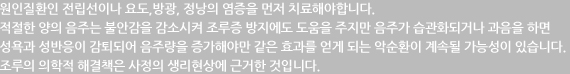 원인질환인 전립선이나 요도,방광, 정낭의 염증을 먼저 치료해야합니다. 적절한 양의 음주는 불안감을 감소시켜 조루증 방지에도 도움을 주지만 음주가 습관화되거나 과음을 하면 성욕과 성반응이 감퇴되어 음주량을 증가해야만 같은 효과를 얻게 되는 악순환이 계속될 가능성이 있습니다. 조루의 의학적 해결책은 사정의 생리현상에 근거한 것입니다.