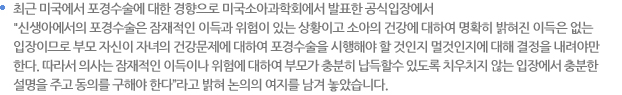  최근 미국에서 포경수술에 대한 경향으로 미국소아과학회에서 발표한 공식입장에서 "신생아에서의 포경수술은 잠재적인 이득과 위험이 있는 상황이고 소아의 건강에 대하여 명확히 밝혀진 이득은 없는 입장이므로 부모 자신이 자녀의 건강문제에 대하여 포경수술을 시행해야 할 것인지 멀것인지에 대해 결정을 내려야만한다. 따라서 의사는 잠재적인 이득이나 위험에 대하여 부모가 충분히 납득할수 있도록 치우치지 않는 입장에서 충분한 설명을 주고 동의를 구해야 한다”라고 밝혀 논의의 여지를 남겨 놓았습니다. 