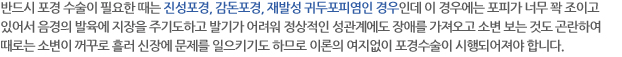 반드시 포경 수술이 필요한 때는 진성포경, 감돈포경, 재발성 귀두포피염인 경우인데 이 경우에는 포피가 너무 꽉 조이고 있어서 음경의 발육에 지장을 주기도하고 발기가 어려워 정상적인 성관계에도 장애를 가져오고 소변 보는 것도 곤란하여 때로는 소변이 꺼꾸로 흘러 신장에 문제를 일으키기도 하므로 이론의 여지없이 포경수술이 시행되어져야 합니다. 